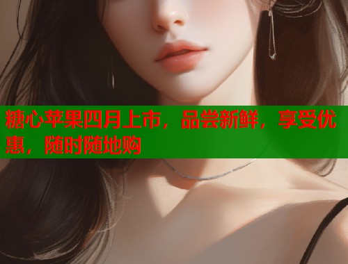糖心苹果四月上市，品尝新鲜，享受优惠，随时随地购
