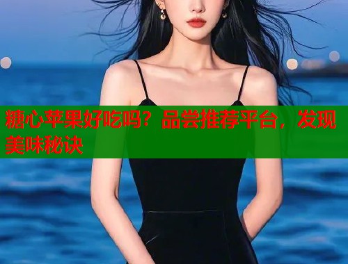 糖心苹果好吃吗？品尝推荐平台，发现美味秘诀