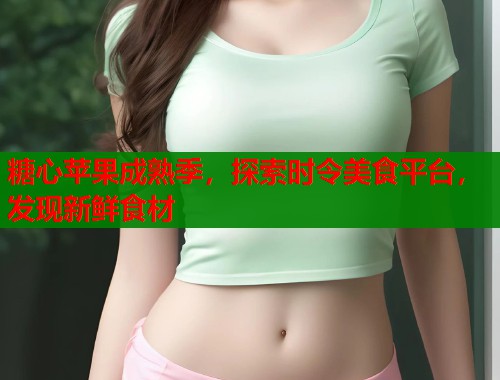 糖心苹果成熟季,探索时令美食平台,发现新鲜食材 糖心苹果成熟季,探索时令美食平台,发现新鲜食材