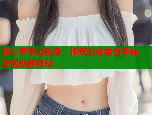糖心苹果成熟季，探索时令美食平台，发现新鲜食材