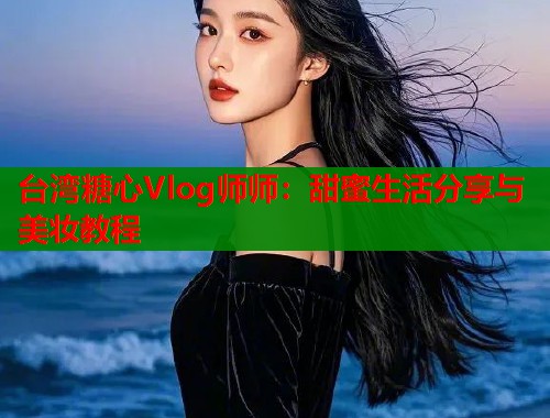 台湾糖心Vlog师师：甜蜜生活分享与美妆教程
