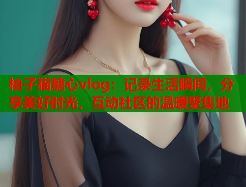 柚子猫糖心vlog：记录生活瞬间，分享美好时光，互动社区的温暖聚集地