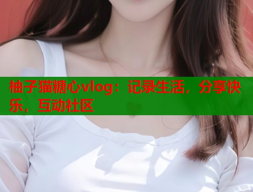 柚子猫糖心vlog：记录生活，分享快乐，互动社区