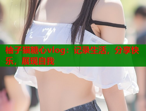 柚子猫糖心vlog：记录生活，分享快乐，展现自我