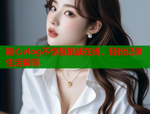 糖心vlog不惊醒挑战在线,轻松记录生活瞬间 糖心vlog不惊醒挑战在线,轻松记录生活瞬间