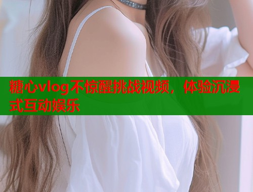 糖心vlog不惊醒挑战视频，体验沉浸式互动娱乐