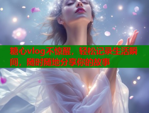 糖心vlog不惊醒,轻松记录生活瞬间,随时随地分享你的故事 糖心vlog不惊醒,轻松记录生活瞬间,随时随地分享你的故事