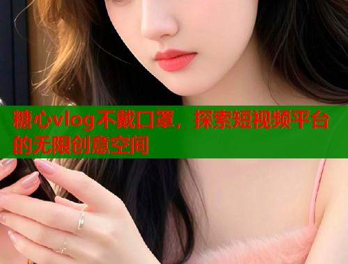 糖心vlog不戴口罩，探索短视频平台的无限创意空间