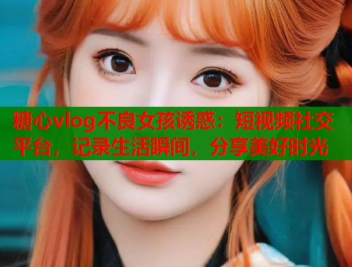 糖心vlog不良女孩诱惑：短视频社交平台，记录生活瞬间，分享美好时光