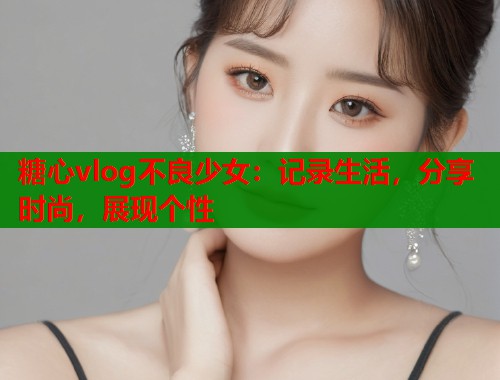 糖心vlog不良少女：记录生活，分享时尚，展现个性