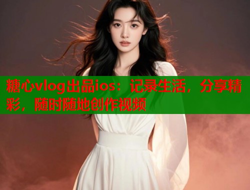 糖心vlog出品ios：记录生活，分享精彩，随时随地创作视频