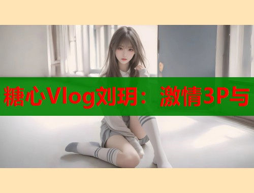 糖心Vlog刘玥：激情3P与