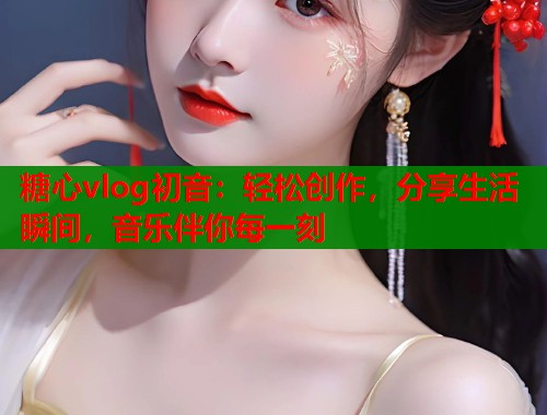 糖心vlog初音：轻松创作，分享生活瞬间，音乐伴你每一刻