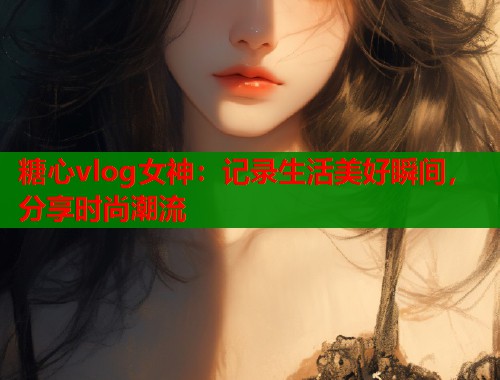 糖心vlog女神：记录生活美好瞬间，分享时尚潮流