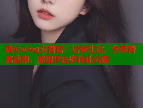 糖心vlog女警官：记录生活，分享警务故事，展现平台多样化内容