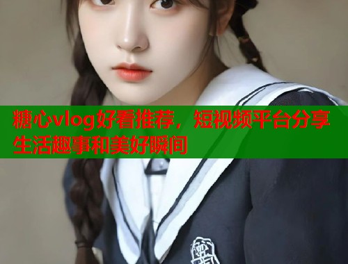 糖心vlog好看推荐，短视频平台分享生活趣事和美好瞬间