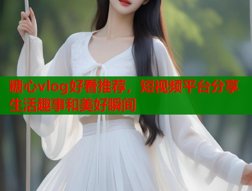 糖心vlog好看推荐，短视频平台分享生活趣事和美好瞬间