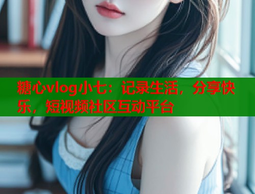糖心vlog小七:记录生活,分享快乐,短视频社区互动平台 糖心vlog小七:记录生活,分享快乐,短视频社区互动平台
