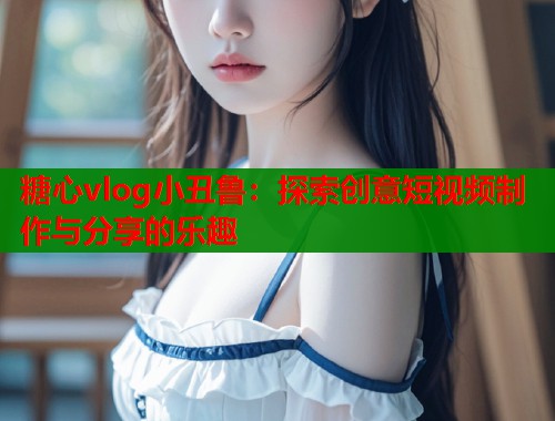 糖心vlog小丑鲁：探索创意短视频制作与分享的乐趣