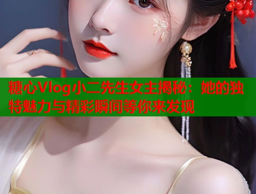 糖心Vlog小二先生女主揭秘：她的独特魅力与精彩瞬间等你来发现