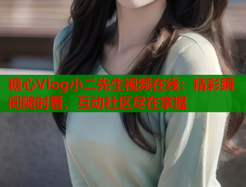 糖心Vlog小二先生视频在线：精彩瞬间随时看，互动社区尽在掌握