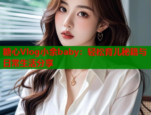糖心Vlog小余baby：轻松育儿秘籍与日常生活分享