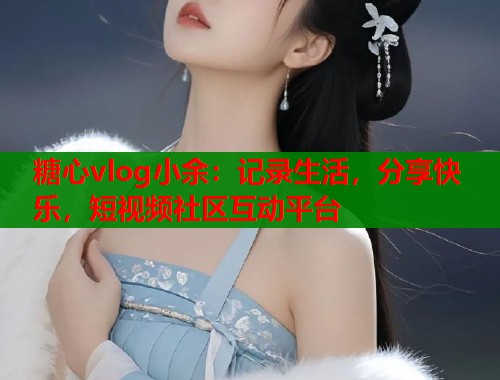 糖心vlog小余:记录生活,分享快乐,短视频社区互动平台 糖心vlog小余:记录生活,分享快乐,短视频社区互动平台