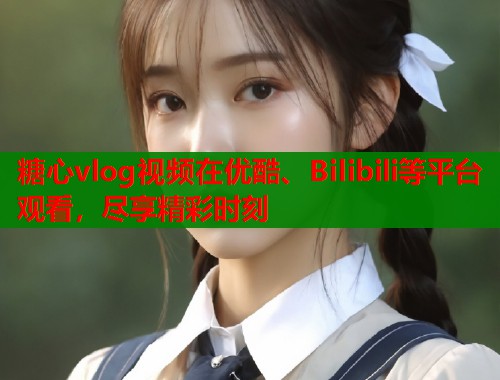 糖心vlog视频在优酷、Bilibili等平台观看，尽享精彩时刻