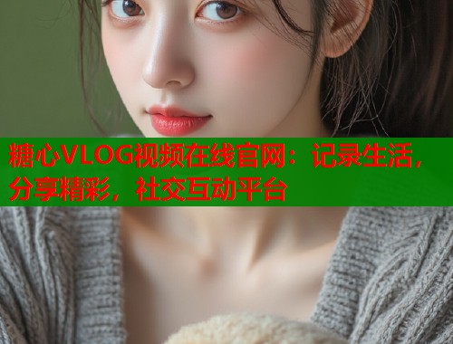 糖心VLOG视频在线官网：记录生活，分享精彩，社交互动平台