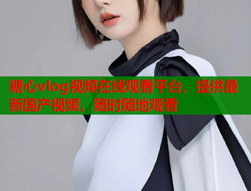 糖心vlog视频在线观看平台,提供最新国产视频,随时随地观看 糖心vlog视频在线观看平台,提供最新国产视频,随时随地观看