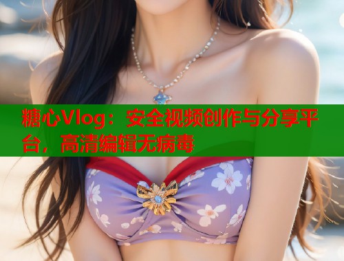 糖心Vlog：安全视频创作与分享平台，高清编辑无病毒