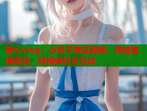 糖心vlog：小包子黄瓜视频，同城直播带货，短视频社区互动
