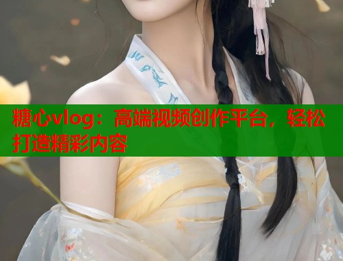 糖心vlog：高端视频创作平台，轻松打造精彩内容