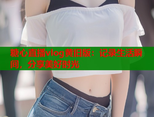 糖心直播vlog黄旧版：记录生活瞬间，分享美好时光