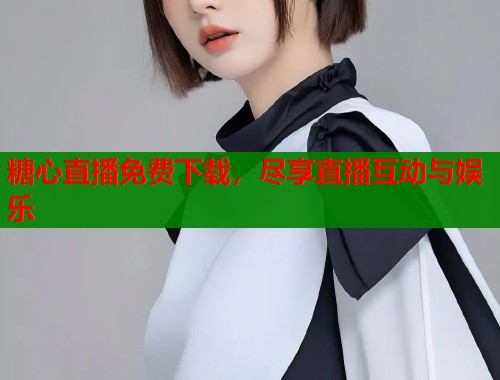 糖心直播免费下载，尽享直播互动与娱乐