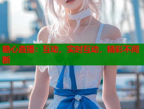 糖心直播：互动，实时互动，精彩不间断