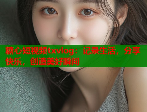 糖心短视频txvlog：记录生活，分享快乐，创造美好瞬间