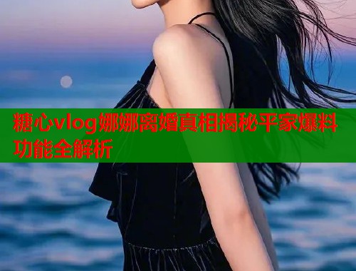 糖心vlog娜娜离婚真相揭秘平家爆料功能全解析