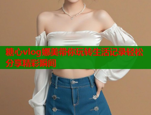 糖心vlog娜美带你玩转生活记录轻松分享精彩瞬间
