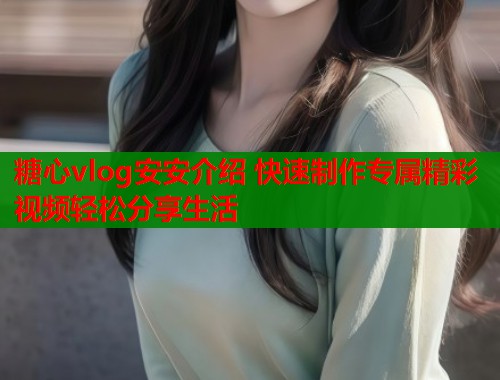 糖心vlog安安介绍 快速制作专属精彩视频轻松分享生活