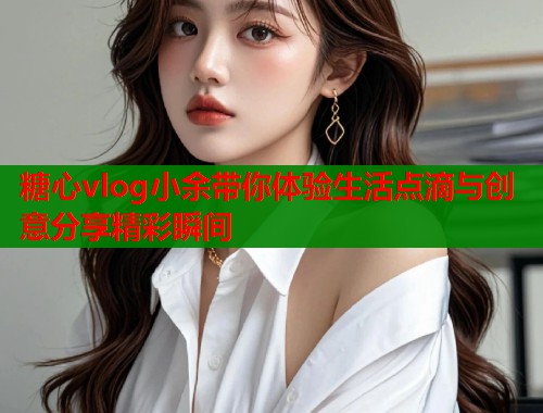 糖心vlog小余带你体验生活点滴与创意分享精彩瞬间