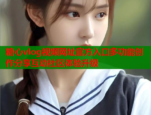 糖心vlog视频网址官方入口多功能创作分享互动社区体验升级