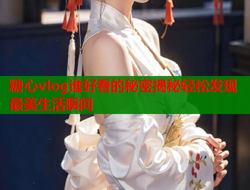 糖心vlog谁好看的秘密揭秘轻松发现最美生活瞬间
