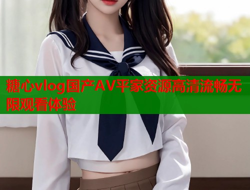 糖心vlog国产AV平家资源高清流畅无限观看体验
