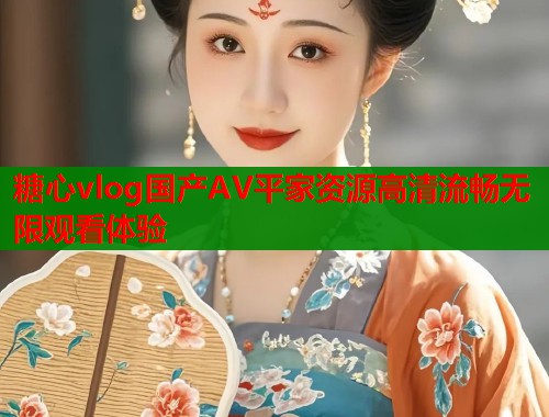 糖心vlog国产AV平家资源高清流畅无限观看体验