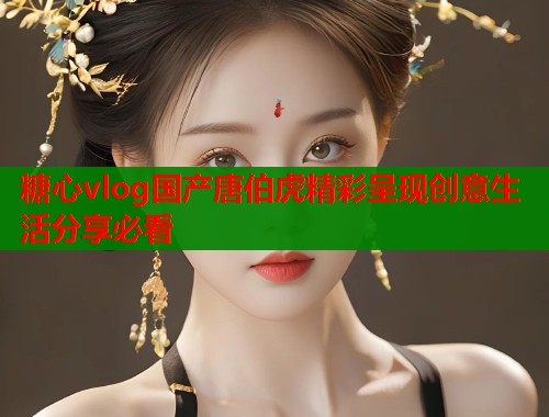 糖心vlog国产唐伯虎精彩呈现创意生活分享必看