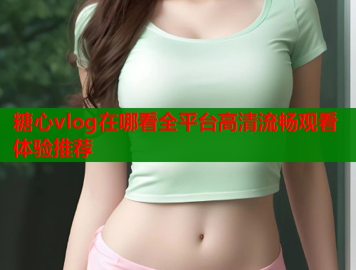 糖心vlog在哪看全平台高清流畅观看体验推荐