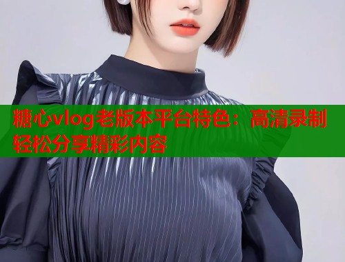 糖心vlog老版本平台特色：高清录制轻松分享精彩内容