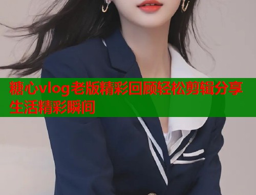 糖心vlog老版精彩回顾轻松剪辑分享生活精彩瞬间