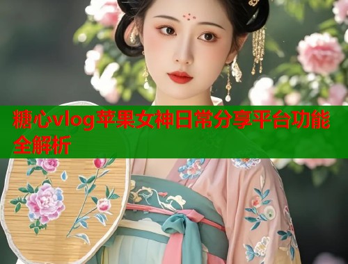 糖心vlog苹果女神日常分享平台功能全解析